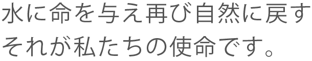 水に命を与え再び自然に戻す それが私たちの使命です。